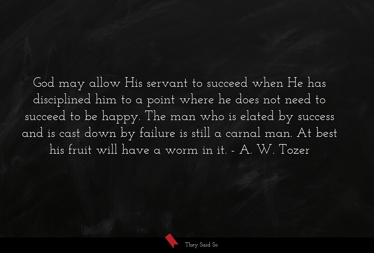 God may allow His servant to succeed when He has disciplined him to a point where he does not need to succeed to be happy. The man who is elated by success and is cast down by failure is still a carnal man. At best his fruit will have a worm in it.