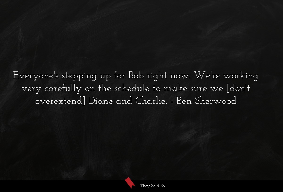 Everyone's stepping up for Bob right now. We're working very carefully on the schedule to make sure we [don't overextend] Diane and Charlie.