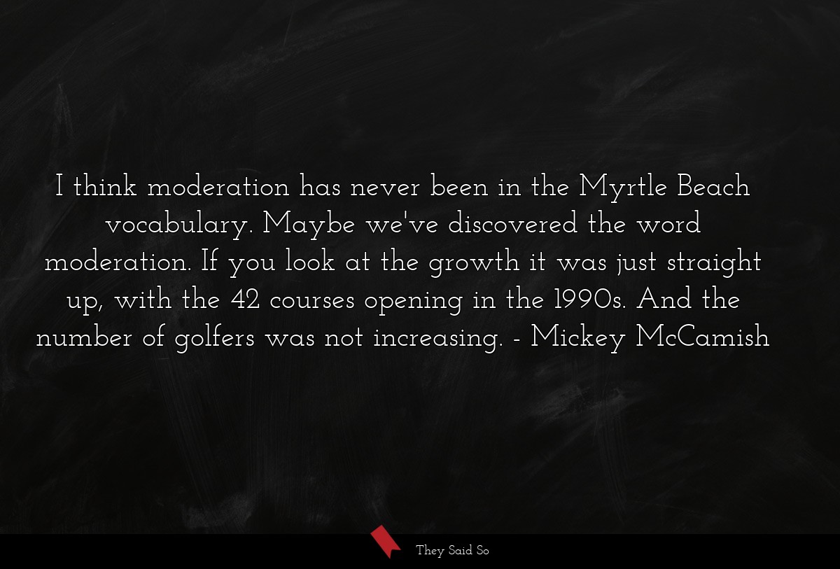 I think moderation has never been in the Myrtle Beach vocabulary. Maybe we've discovered the word moderation. If you look at the growth it was just straight up, with the 42 courses opening in the 1990s. And the number of golfers was not increasing.