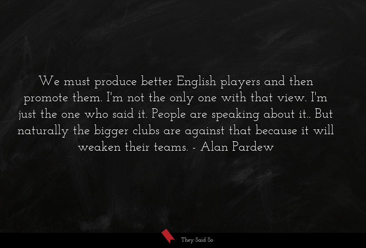 We must produce better English players and then promote them. I'm not the only one with that view. I'm just the one who said it. People are speaking about it.. But naturally the bigger clubs are against that because it will weaken their teams.