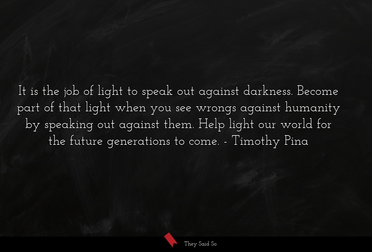 It is the job of light to speak out against darkness. Become part of that light when you see wrongs against humanity by speaking out against them. Help light our world for the future generations to come.