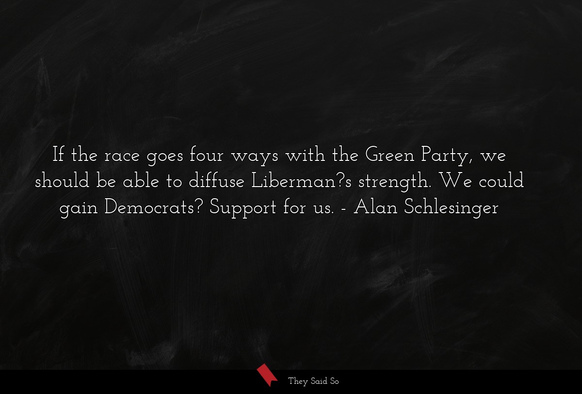 If the race goes four ways with the Green Party, we should be able to diffuse Liberman?s strength. We could gain Democrats? Support for us.