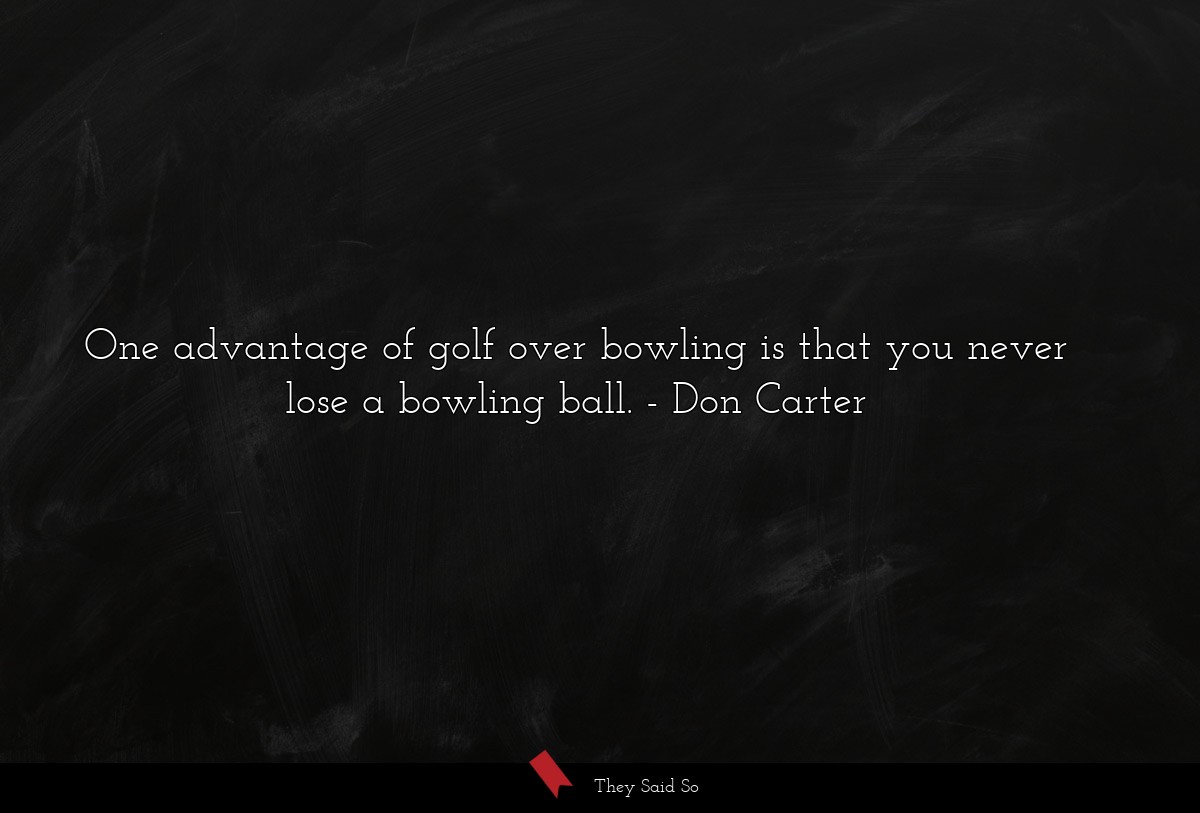 One advantage of golf over bowling is that you never lose a bowling ball.