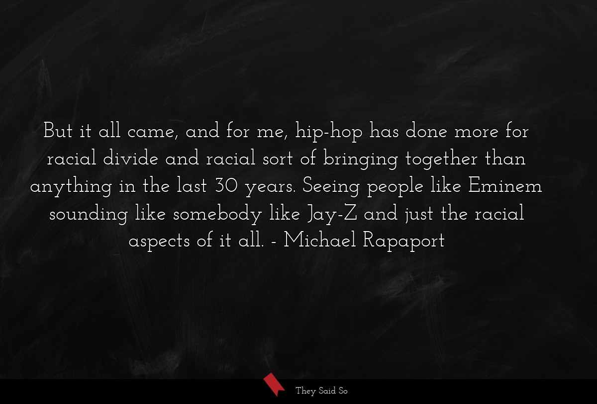 But it all came, and for me, hip-hop has done more for racial divide and racial sort of bringing together than anything in the last 30 years. Seeing people like Eminem sounding like somebody like Jay-Z and just the racial aspects of it all.