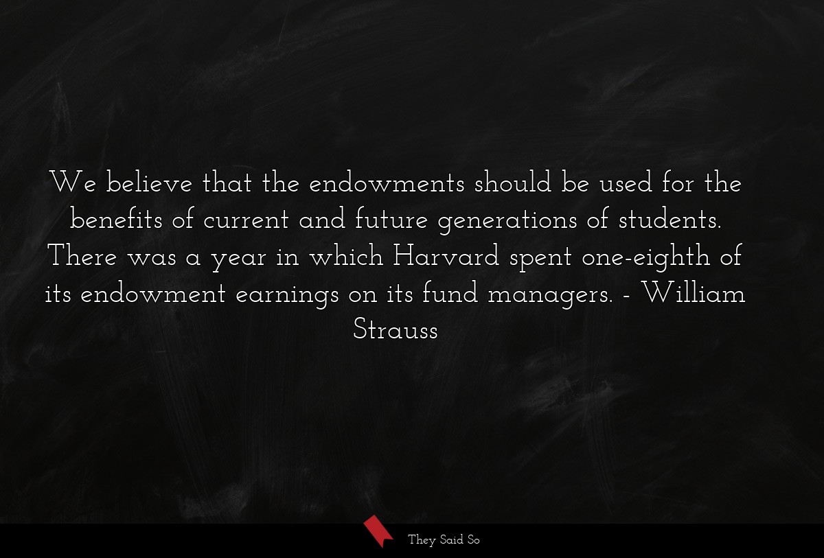 We believe that the endowments should be used for the benefits of current and future generations of students. There was a year in which Harvard spent one-eighth of its endowment earnings on its fund managers.