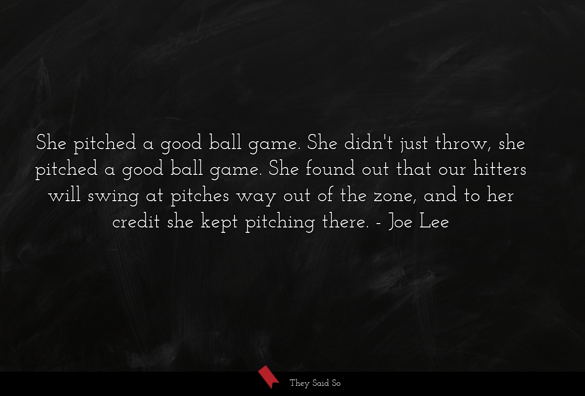 She pitched a good ball game. She didn't just throw, she pitched a good ball game. She found out that our hitters will swing at pitches way out of the zone, and to her credit she kept pitching there.