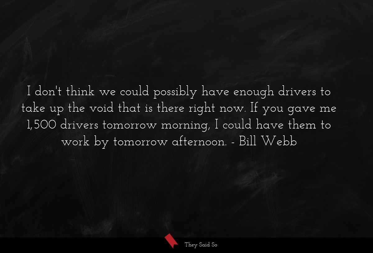 I don't think we could possibly have enough drivers to take up the void that is there right now. If you gave me 1,500 drivers tomorrow morning, I could have them to work by tomorrow afternoon.