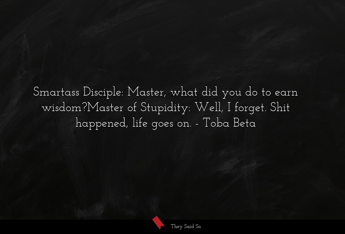 Smartass Disciple: Master, what did you do to earn wisdom?Master of Stupidity: Well, I forget. Shit happened, life goes on.