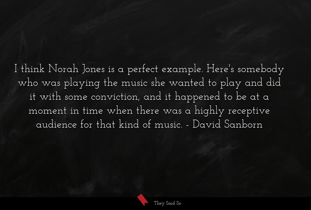 I think Norah Jones is a perfect example. Here's somebody who was playing the music she wanted to play and did it with some conviction, and it happened to be at a moment in time when there was a highly receptive audience for that kind of music.