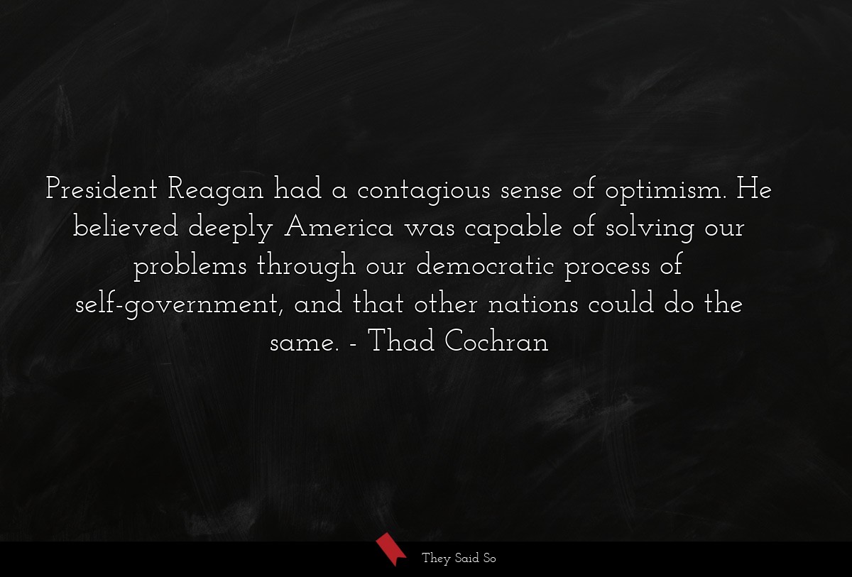 President Reagan had a contagious sense of optimism. He believed deeply America was capable of solving our problems through our democratic process of self-government, and that other nations could do the same.
