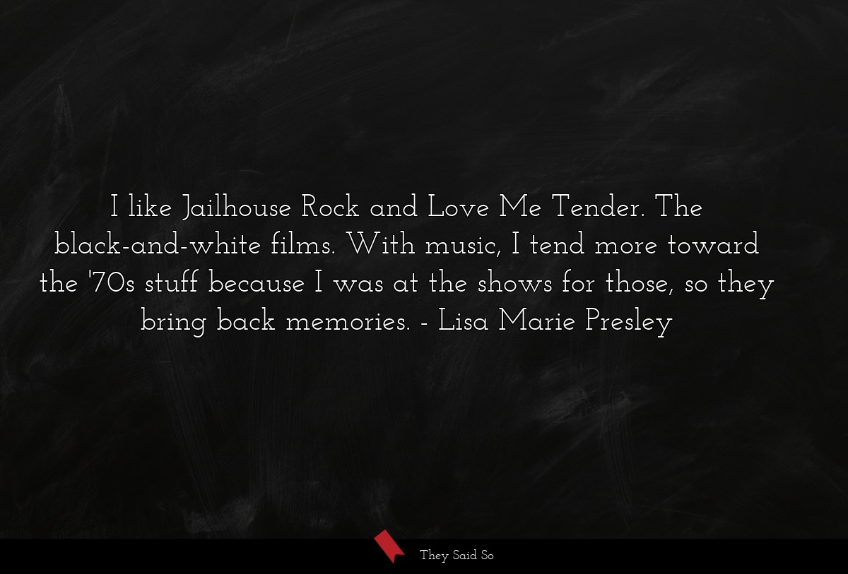 I like Jailhouse Rock and Love Me Tender. The black-and-white films. With music, I tend more toward the '70s stuff because I was at the shows for those, so they bring back memories.
