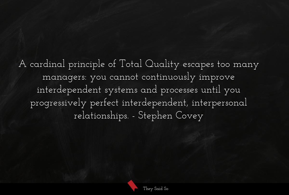 A cardinal principle of Total Quality escapes too many managers: you cannot continuously improve interdependent systems and processes until you progressively perfect interdependent, interpersonal relationships.