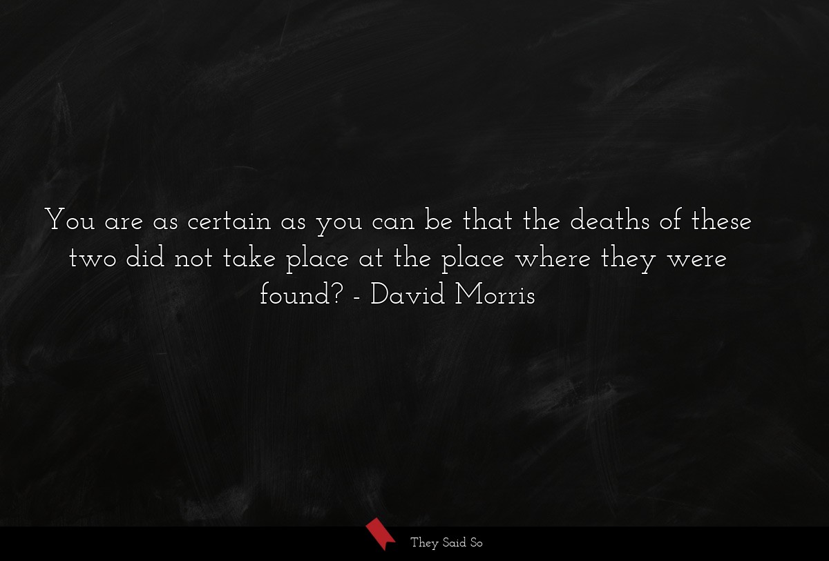 You are as certain as you can be that the deaths of these two did not take place at the place where they were found?