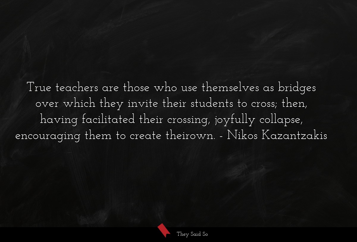 True teachers are those who use themselves as bridges over which they invite their students to cross; then, having facilitated their crossing, joyfully collapse, encouraging them to create theirown.
