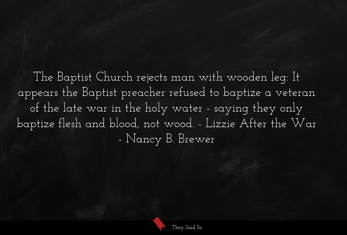 The Baptist Church rejects man with wooden leg: It appears the Baptist preacher refused to baptize a veteran of the late war in the holy water - saying they only baptize flesh and blood, not wood. - Lizzie After the War