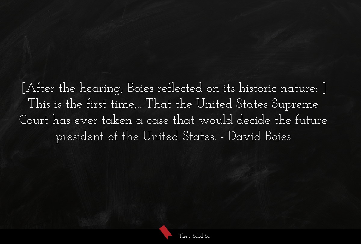 [After the hearing, Boies reflected on its historic nature: ] This is the first time,.. That the United States Supreme Court has ever taken a case that would decide the future president of the United States.
