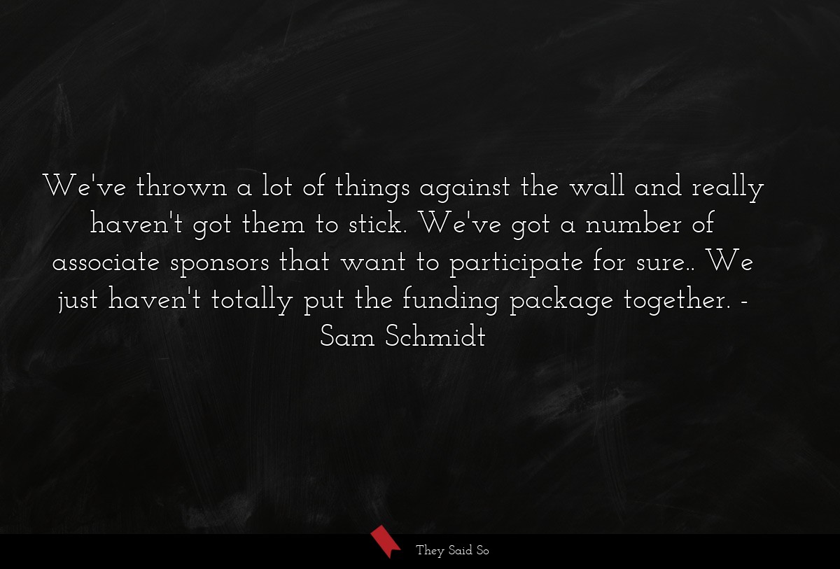 We've thrown a lot of things against the wall and really haven't got them to stick. We've got a number of associate sponsors that want to participate for sure.. We just haven't totally put the funding package together.