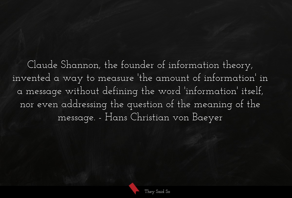 Claude Shannon, the founder of information theory, invented a way to measure 'the amount of information' in a message without defining the word 'information' itself, nor even addressing the question of the meaning of the message.