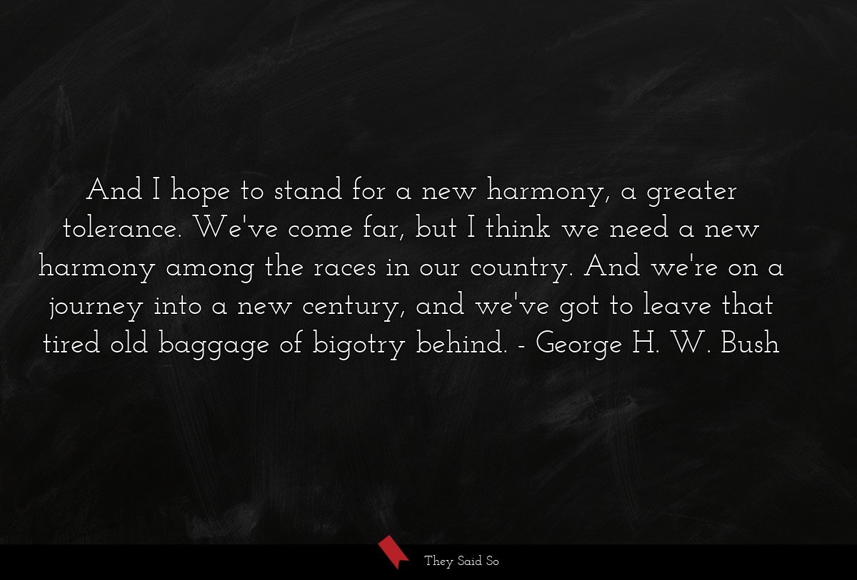 And I hope to stand for a new harmony, a greater tolerance. We've come far, but I think we need a new harmony among the races in our country. And we're on a journey into a new century, and we've got to leave that tired old baggage of bigotry behind.