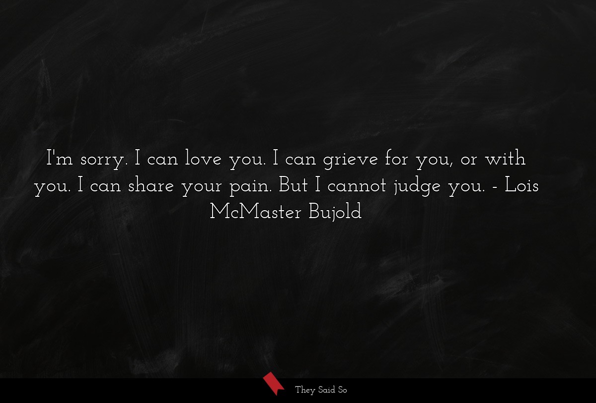 I'm sorry. I can love you. I can grieve for you, or with you. I can share your pain. But I cannot judge you.