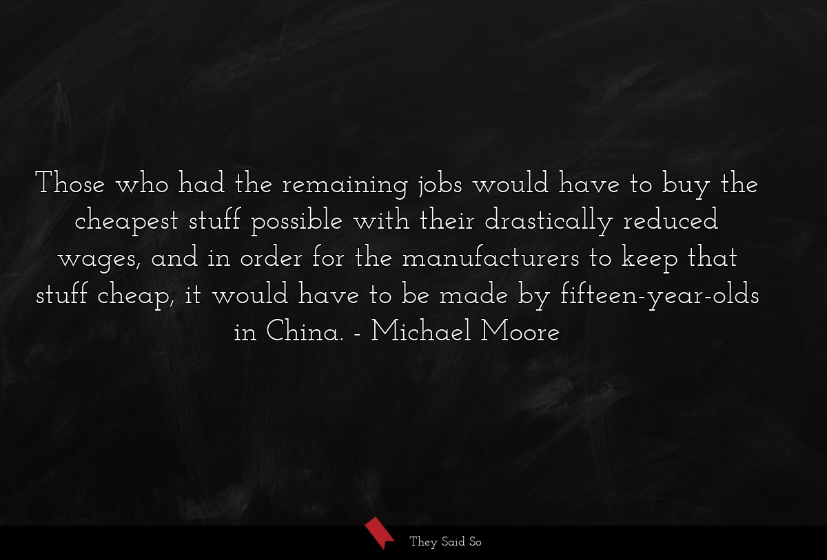 Those who had the remaining jobs would have to buy the cheapest stuff possible with their drastically reduced wages, and in order for the manufacturers to keep that stuff cheap, it would have to be made by fifteen-year-olds in China.