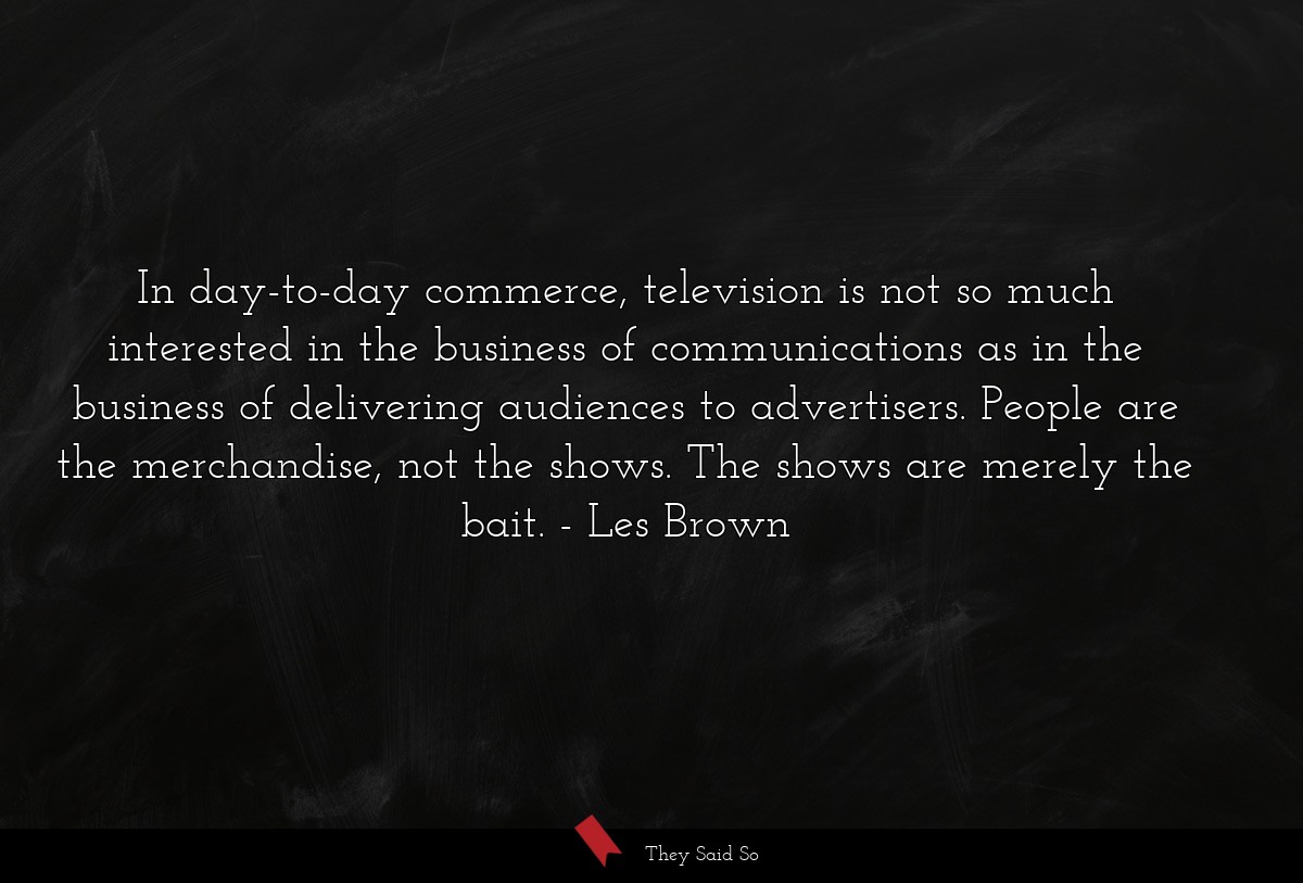 In day-to-day commerce, television is not so much interested in the business of communications as in the business of delivering audiences to advertisers. People are the merchandise, not the shows. The shows are merely the bait.