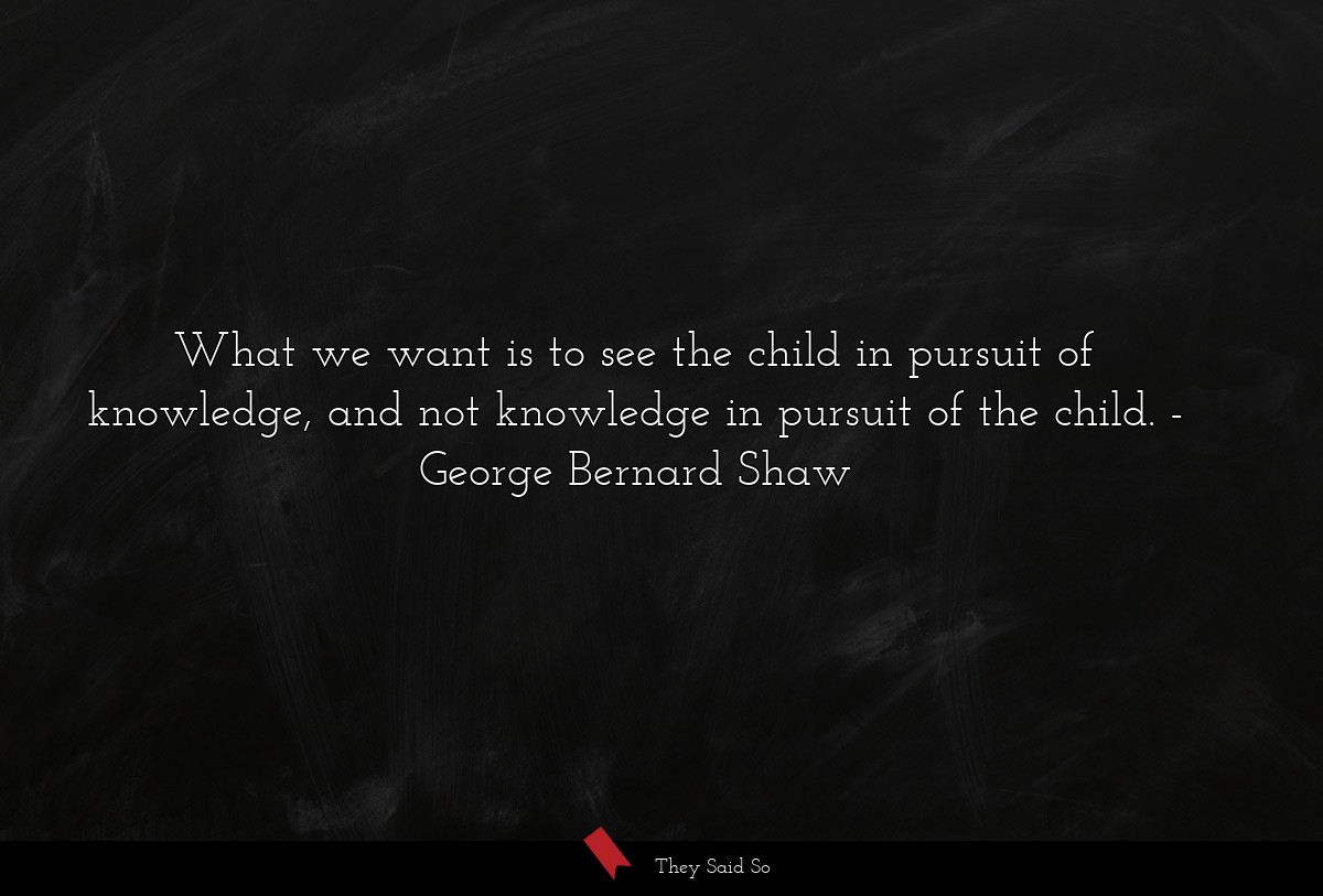 What we want is to see the child in pursuit of knowledge, and not knowledge in pursuit of the child.