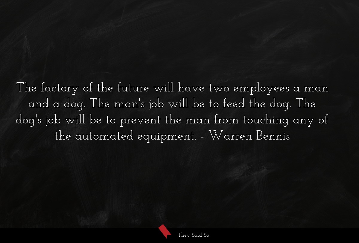 The factory of the future will have two employees a man and a dog. The man's job will be to feed the dog. The dog's job will be to prevent the man from touching any of the automated equipment.