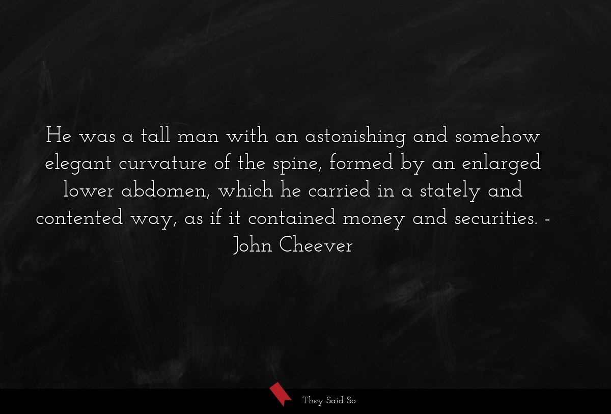 He was a tall man with an astonishing and somehow elegant curvature of the spine, formed by an enlarged lower abdomen, which he carried in a stately and contented way, as if it contained money and securities.