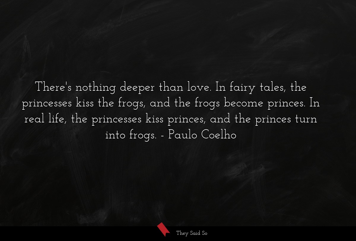 There's nothing deeper than love. In fairy tales, the princesses kiss the frogs, and the frogs become princes. In real life, the princesses kiss princes, and the princes turn into frogs.