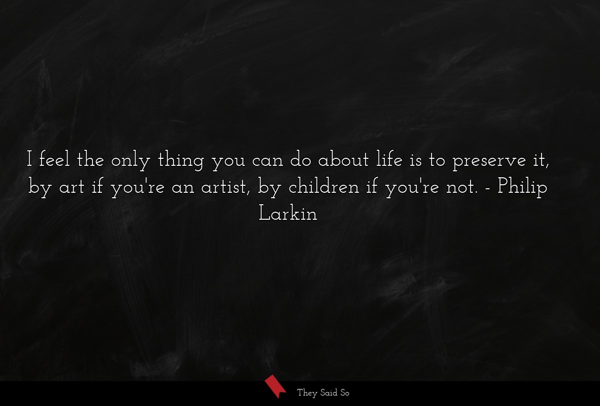 I feel the only thing you can do about life is to preserve it, by art if you're an artist, by children if you're not.