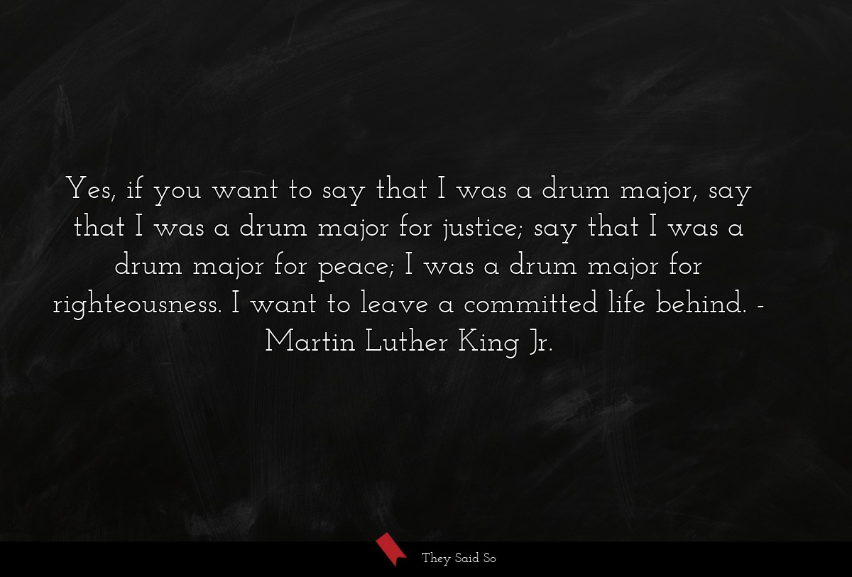 Yes, if you want to say that I was a drum major, say that I was a drum major for justice; say that I was a drum major for peace; I was a drum major for righteousness. I want to leave a committed life behind.