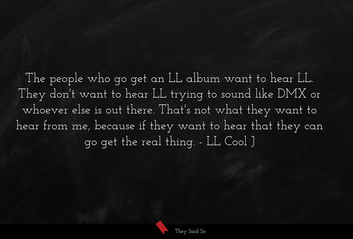 The people who go get an LL album want to hear LL. They don't want to hear LL trying to sound like DMX or whoever else is out there. That's not what they want to hear from me, because if they want to hear that they can go get the real thing.