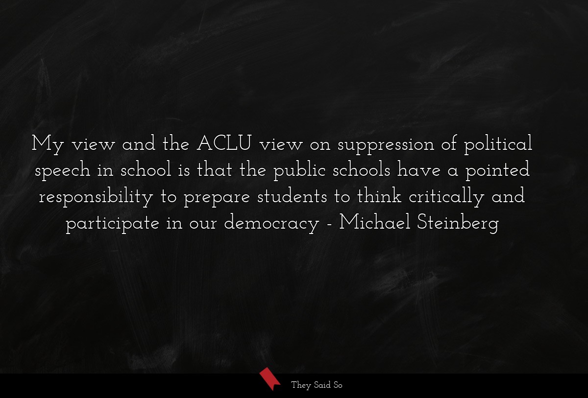 My view and the ACLU view on suppression of political speech in school is that the public schools have a pointed responsibility to prepare students to think critically and participate in our democracy