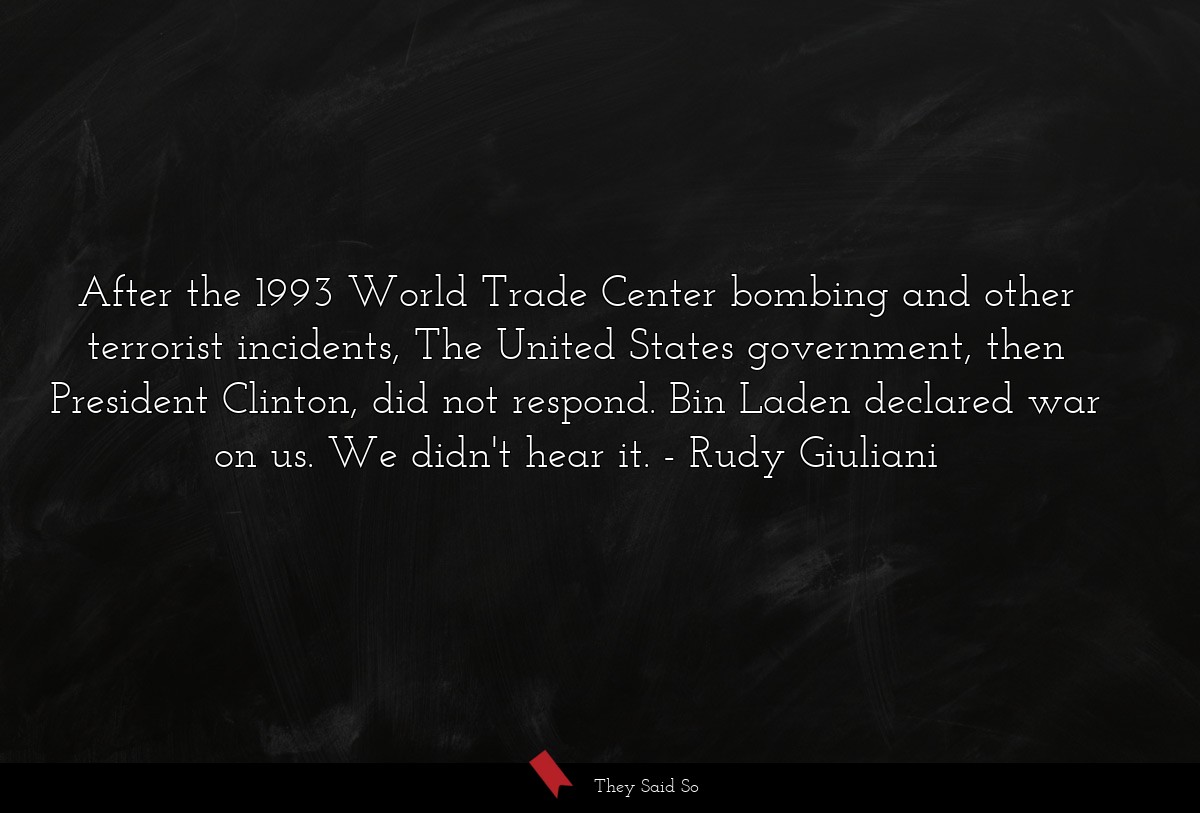 After the 1993 World Trade Center bombing and other terrorist incidents, The United States government, then President Clinton, did not respond. Bin Laden declared war on us. We didn't hear it.