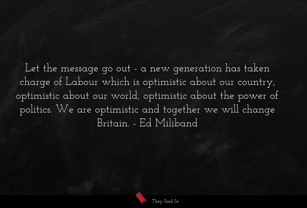 Let the message go out - a new generation has taken charge of Labour which is optimistic about our country, optimistic about our world, optimistic about the power of politics. We are optimistic and together we will change Britain.