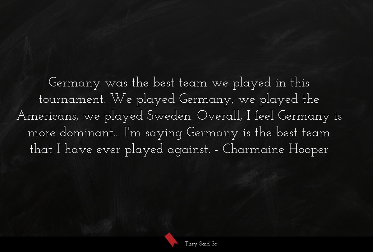 Germany was the best team we played in this tournament. We played Germany, we played the Americans, we played Sweden. Overall, I feel Germany is more dominant... I'm saying Germany is the best team that I have ever played against.