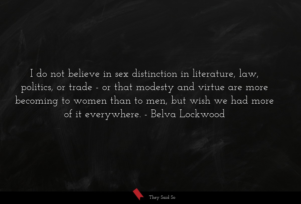 I do not believe in sex distinction in literature, law, politics, or trade - or that modesty and virtue are more becoming to women than to men, but wish we had more of it everywhere.
