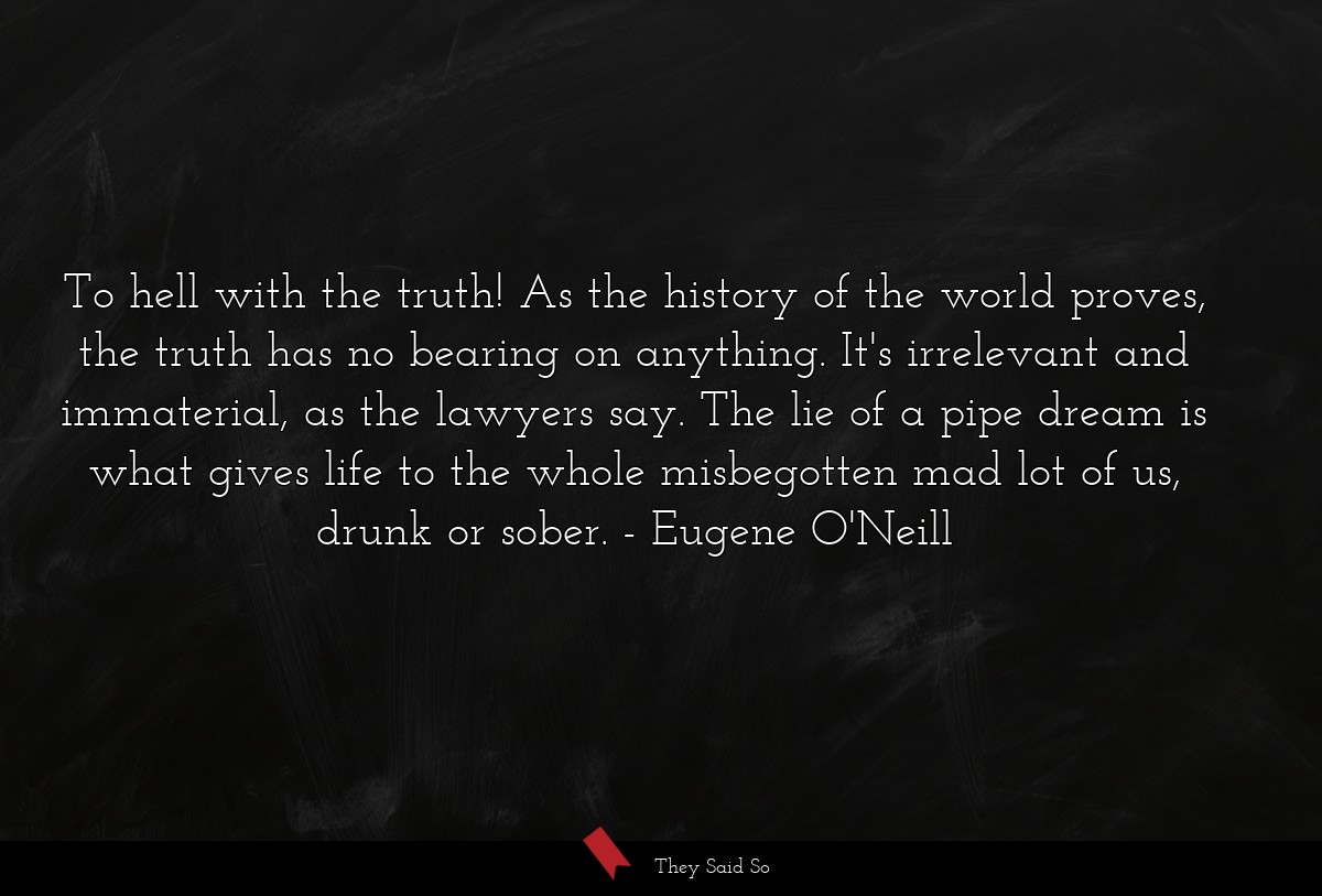 To hell with the truth! As the history of the world proves, the truth has no bearing on anything. It's irrelevant and immaterial, as the lawyers say. The lie of a pipe dream is what gives life to the whole misbegotten mad lot of us, drunk or sober.