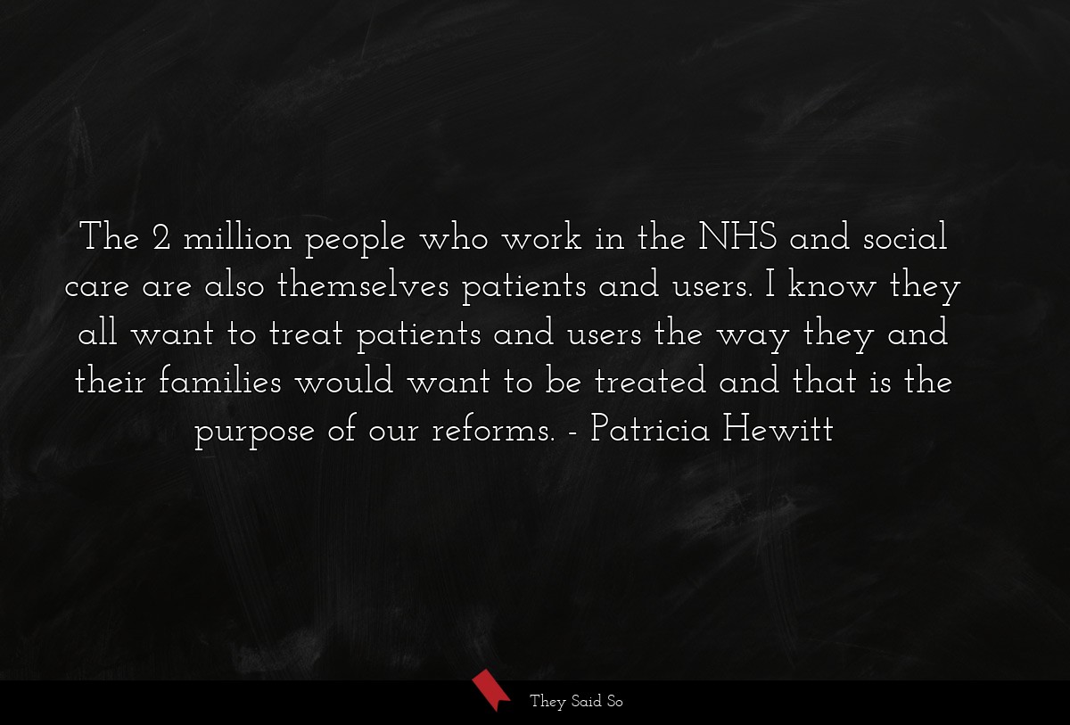 The 2 million people who work in the NHS and social care are also themselves patients and users. I know they all want to treat patients and users the way they and their families would want to be treated and that is the purpose of our reforms.