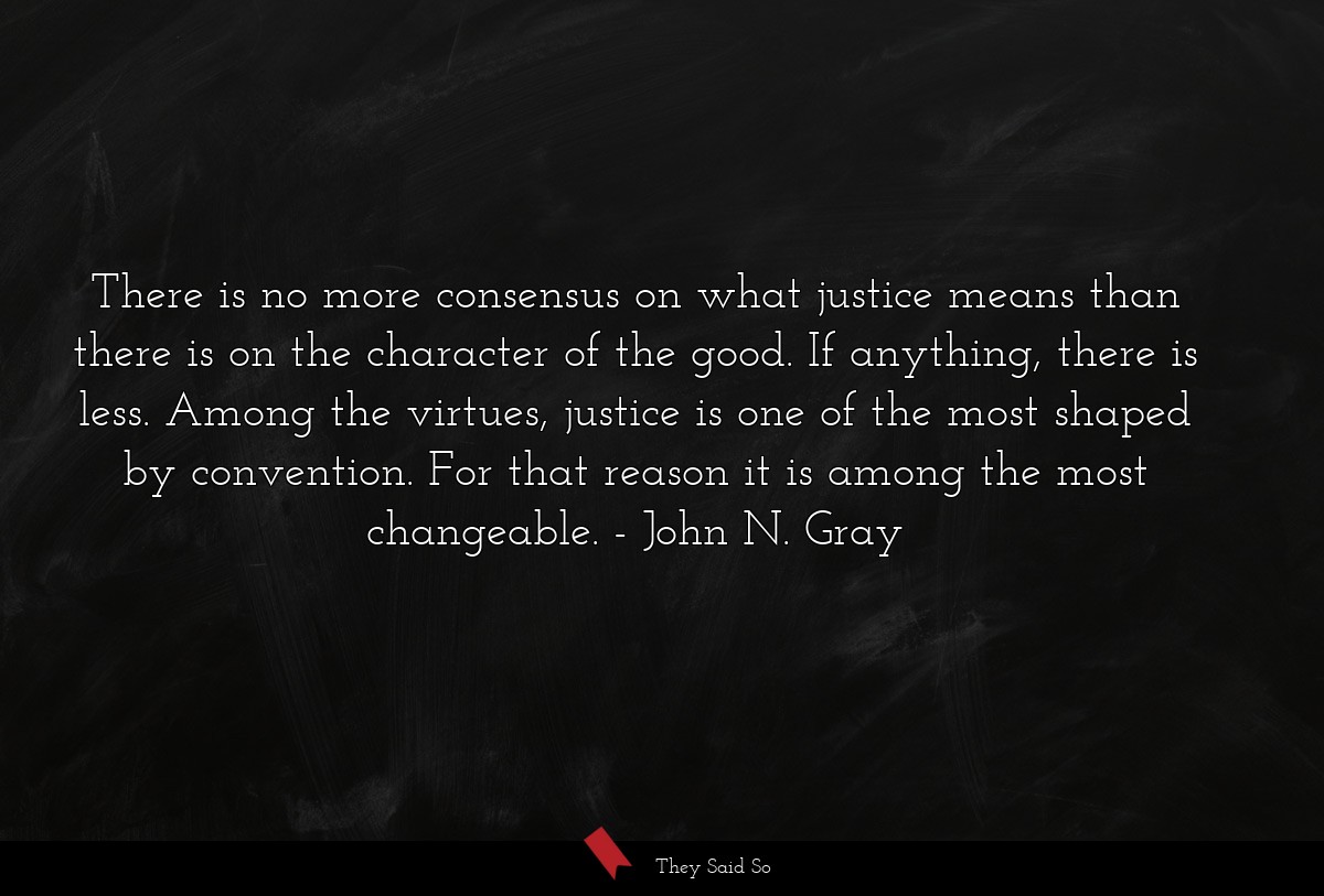 There is no more consensus on what justice means than there is on the character of the good. If anything, there is less. Among the virtues, justice is one of the most shaped by convention. For that reason it is among the most changeable.