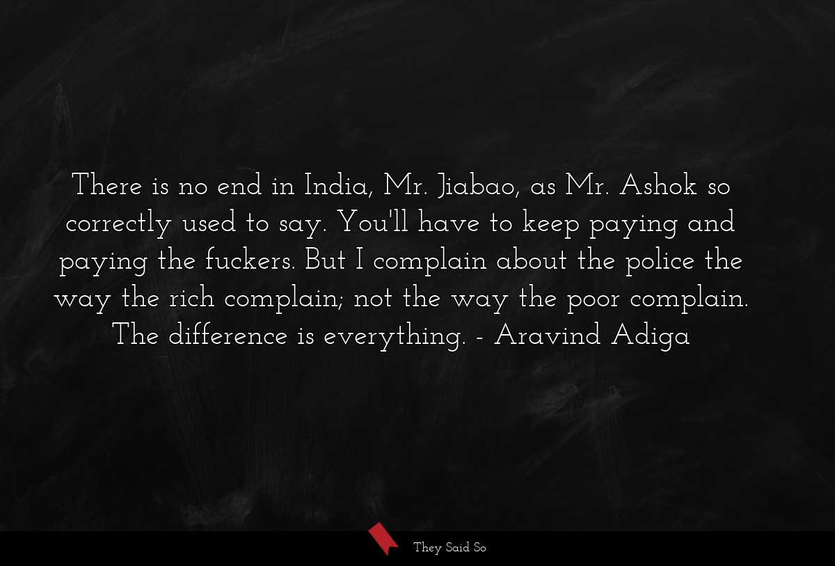 There is no end in India, Mr. Jiabao, as Mr. Ashok so correctly used to say. You'll have to keep paying and paying the fuckers. But I complain about the police the way the rich complain; not the way the poor complain. The difference is everything.