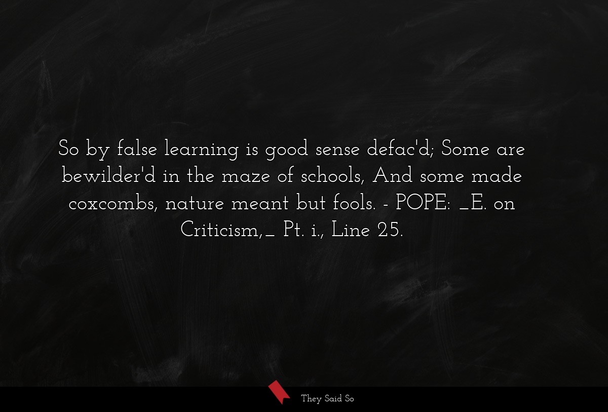 So by false learning is good sense defac'd; Some are bewilder'd in the maze of schools, And some made coxcombs, nature meant but fools.