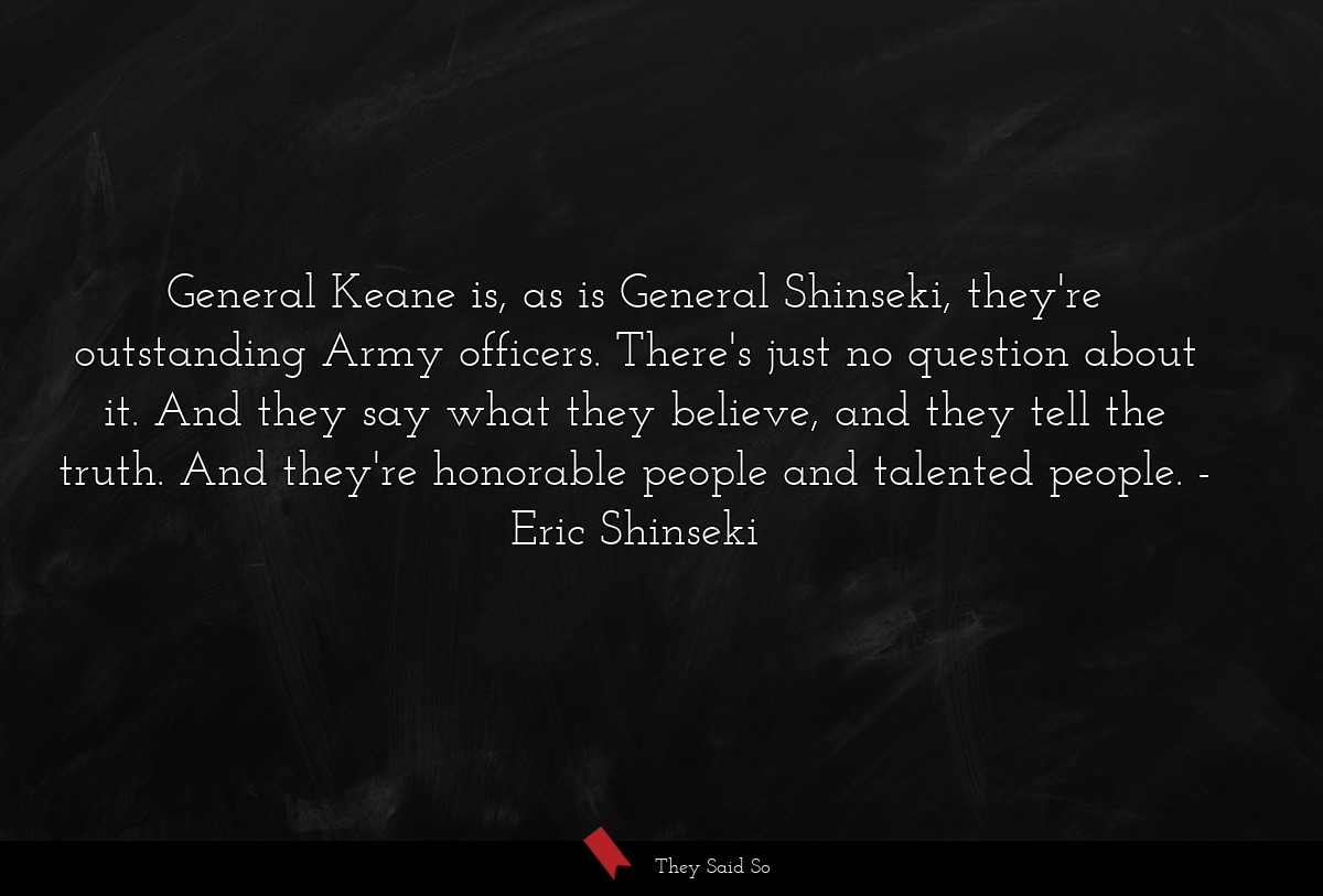 General Keane is, as is General Shinseki, they're outstanding Army officers. There's just no question about it. And they say what they believe, and they tell the truth. And they're honorable people and talented people.