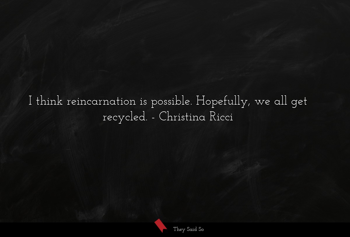 I think reincarnation is possible. Hopefully, we all get recycled.
