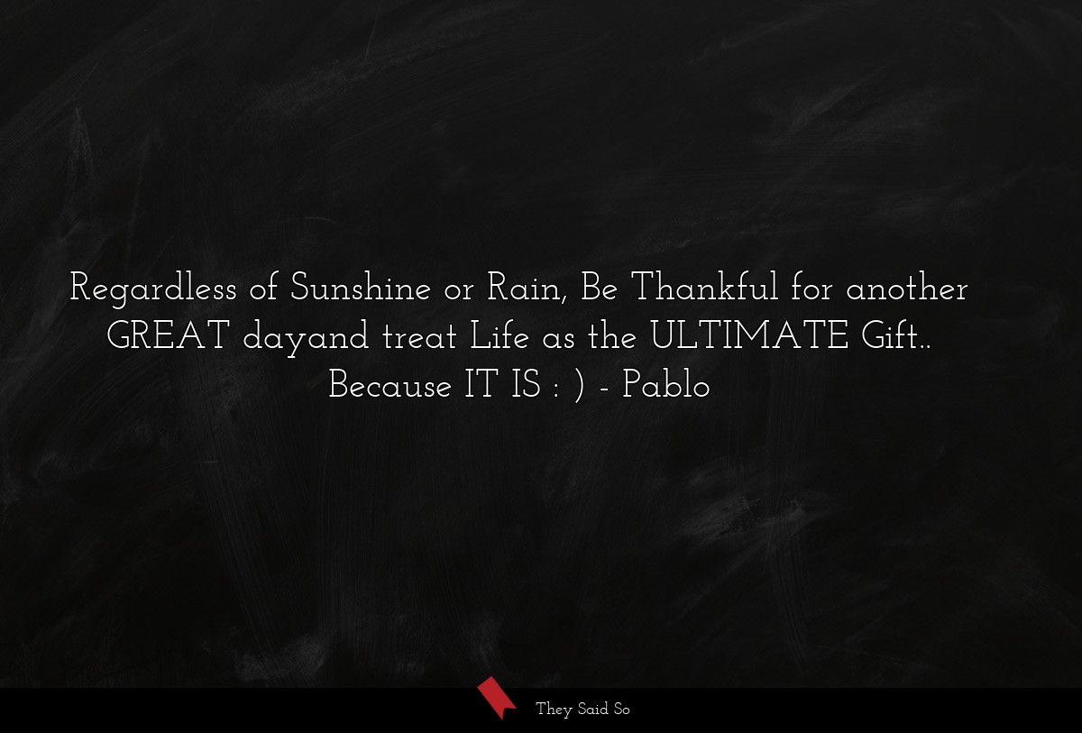Regardless of Sunshine or Rain, Be Thankful for another GREAT dayand treat Life as the ULTIMATE Gift.. Because IT IS : )