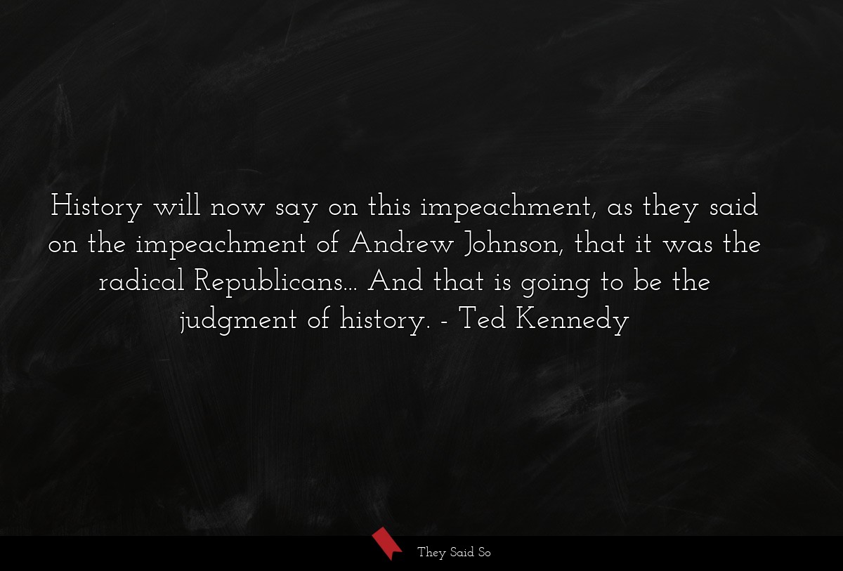 History will now say on this impeachment, as they said on the impeachment of Andrew Johnson, that it was the radical Republicans... And that is going to be the judgment of history.
