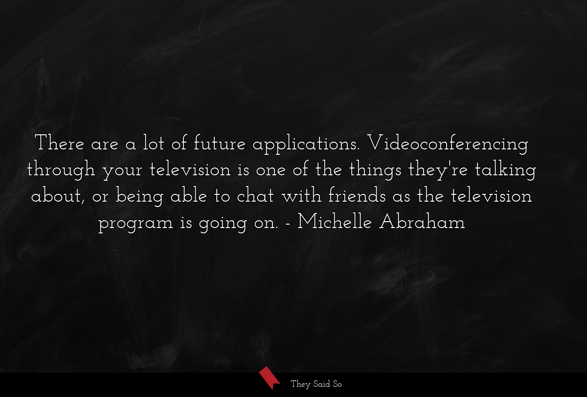 There are a lot of future applications. Videoconferencing through your television is one of the things they're talking about, or being able to chat with friends as the television program is going on.