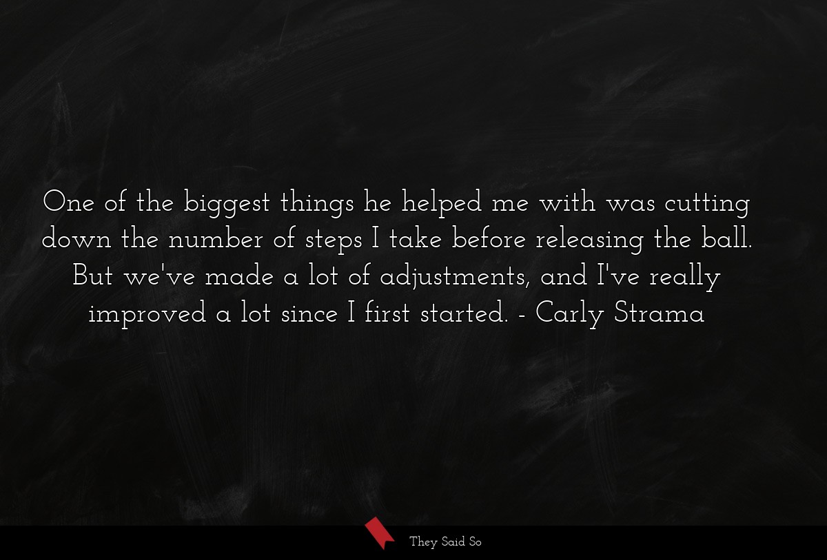One of the biggest things he helped me with was cutting down the number of steps I take before releasing the ball. But we've made a lot of adjustments, and I've really improved a lot since I first started.