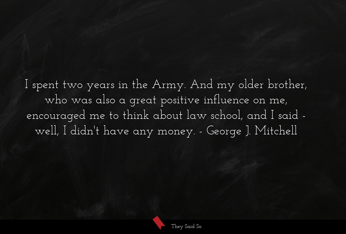 I spent two years in the Army. And my older brother, who was also a great positive influence on me, encouraged me to think about law school, and I said - well, I didn't have any money.